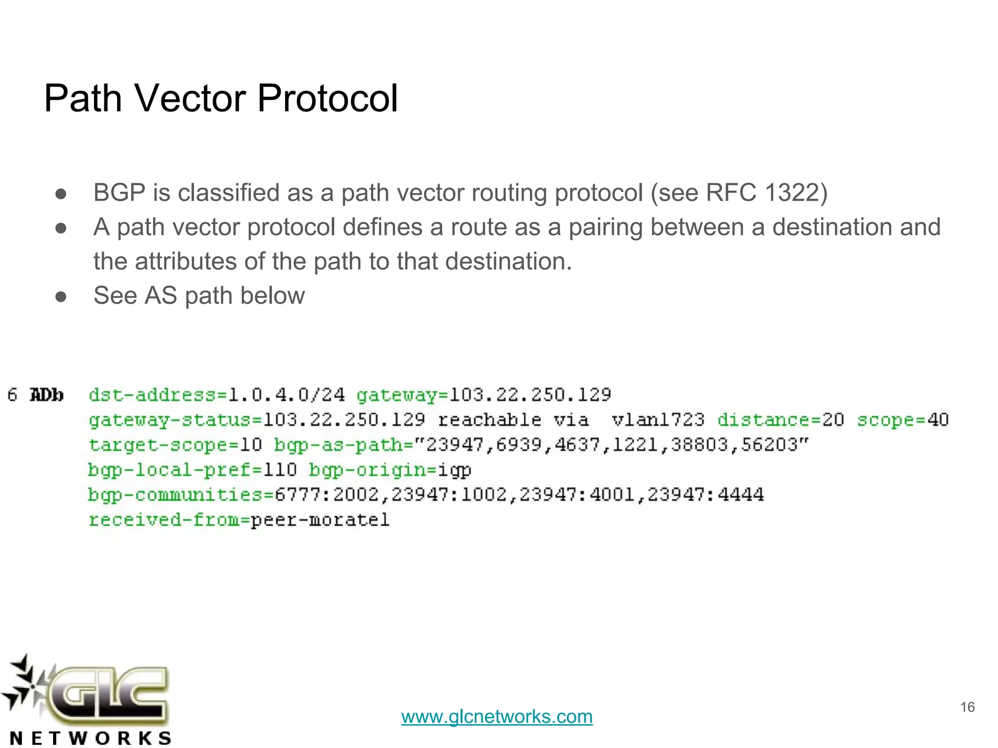 www.glcnetworks.com
Path Vector Protocol
● BGP is classified as a path vector routing protocol (see RFC 1322)
● A path vector protocol defines a route as a pairing between a destination and
the attributes of the path to that destination.
● See AS path below
16
 