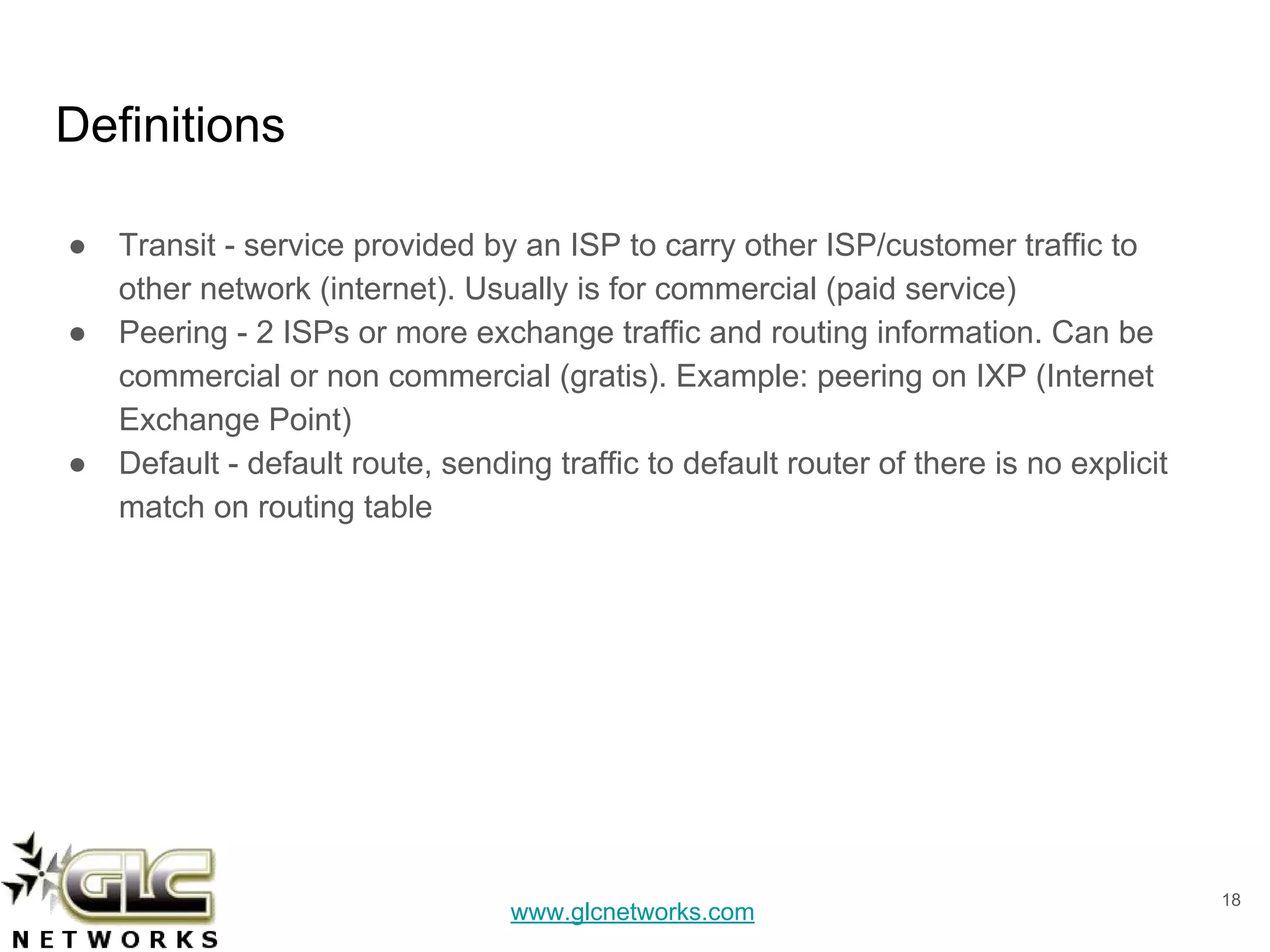 www.glcnetworks.com
Definitions
● Transit - service provided by an ISP to carry other ISP/customer traffic to
other network (internet). Usually is for commercial (paid service)
● Peering - 2 ISPs or more exchange traffic and routing information. Can be
commercial or non commercial (gratis). Example: peering on IXP (Internet
Exchange Point)
● Default - default route, sending traffic to default router of there is no explicit
match on routing table
18
 