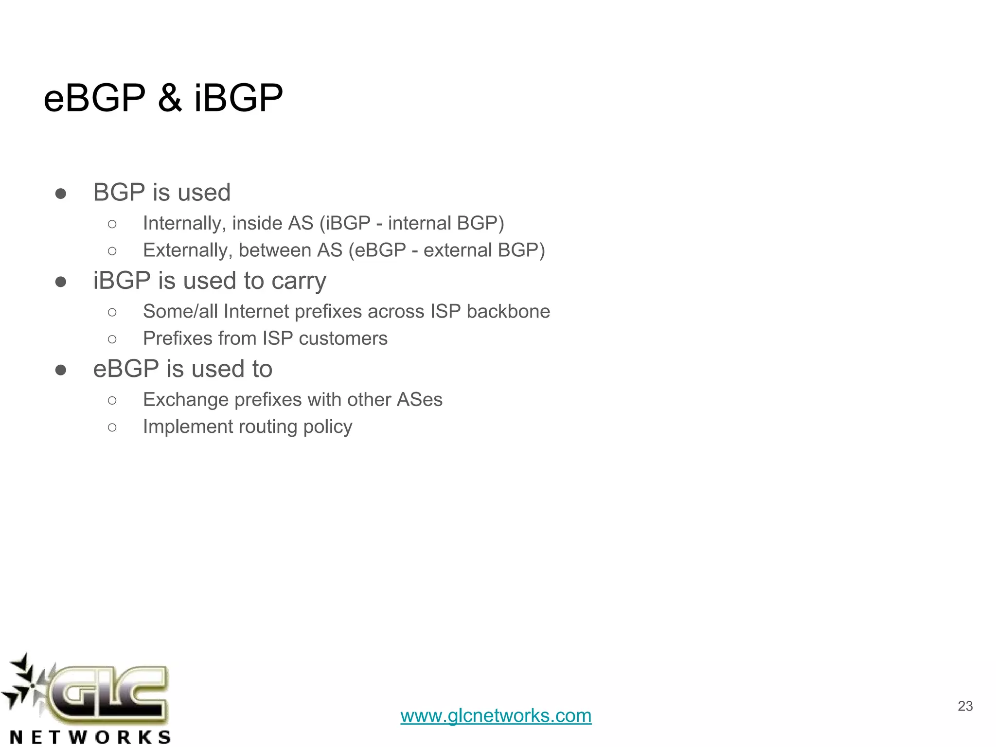 www.glcnetworks.com
eBGP & iBGP
● BGP is used
○ Internally, inside AS (iBGP - internal BGP)
○ Externally, between AS (eBGP - external BGP)
● iBGP is used to carry
○ Some/all Internet prefixes across ISP backbone
○ Prefixes from ISP customers
● eBGP is used to
○ Exchange prefixes with other ASes
○ Implement routing policy
23
 