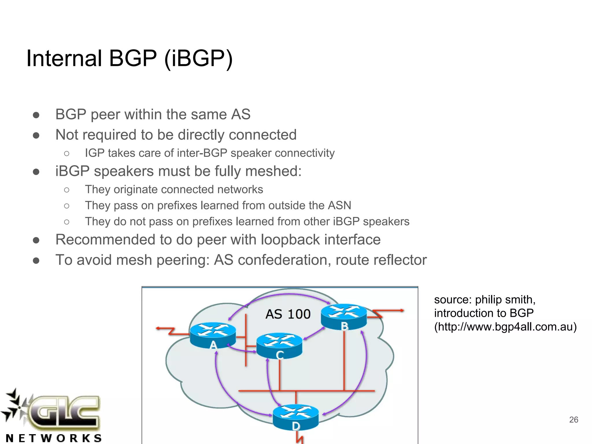 www.glcnetworks.com
Internal BGP (iBGP)
● BGP peer within the same AS
● Not required to be directly connected
○ IGP takes care of inter-BGP speaker connectivity
● iBGP speakers must be fully meshed:
○ They originate connected networks
○ They pass on prefixes learned from outside the ASN
○ They do not pass on prefixes learned from other iBGP speakers
● Recommended to do peer with loopback interface
● To avoid mesh peering: AS confederation, route reflector
26
source: philip smith,
introduction to BGP
(http://www.bgp4all.com.au)
 