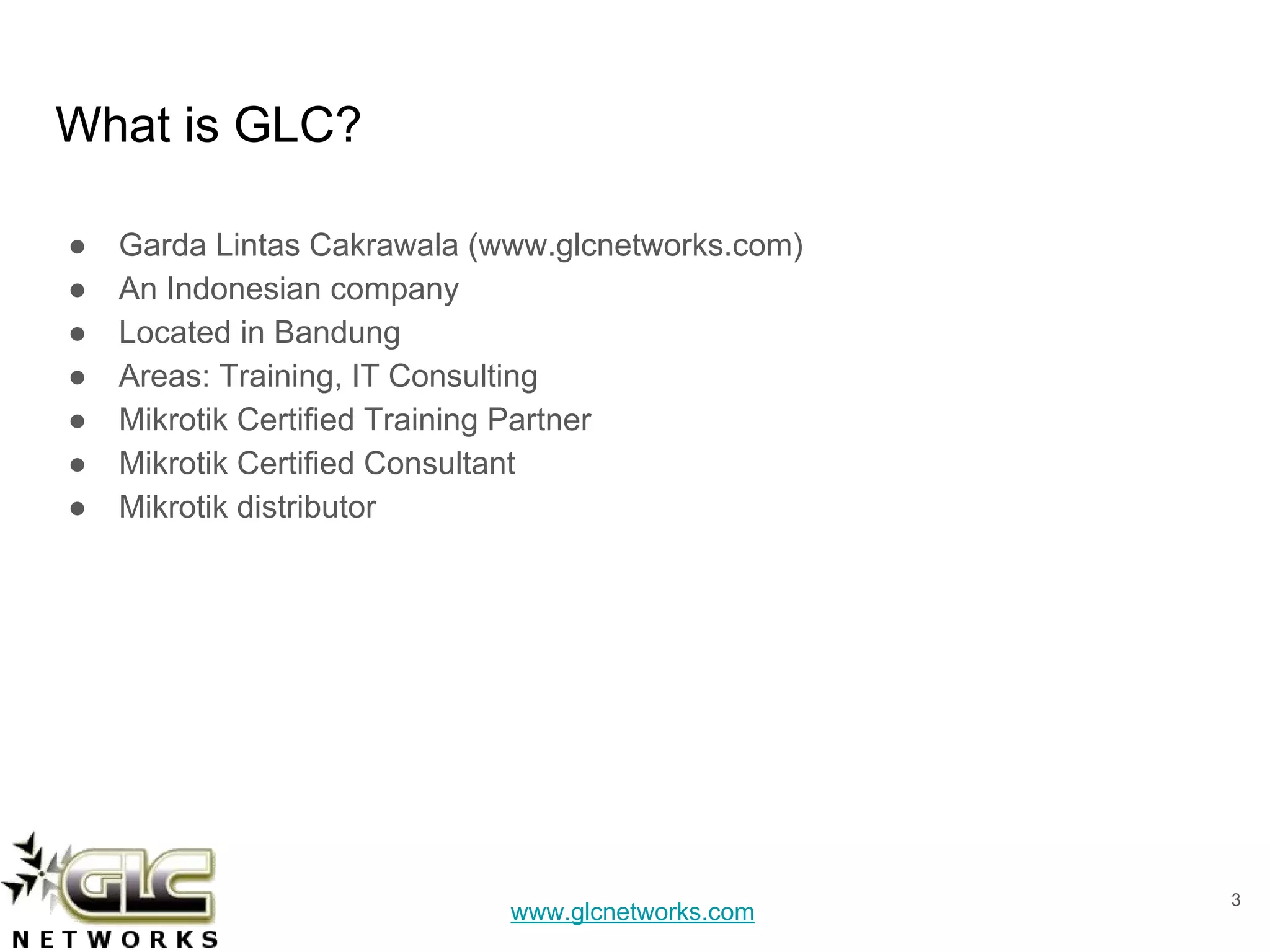 www.glcnetworks.com
What is GLC?
● Garda Lintas Cakrawala (www.glcnetworks.com)
● An Indonesian company
● Located in Bandung
● Areas: Training, IT Consulting
● Mikrotik Certified Training Partner
● Mikrotik Certified Consultant
● Mikrotik distributor
3
 