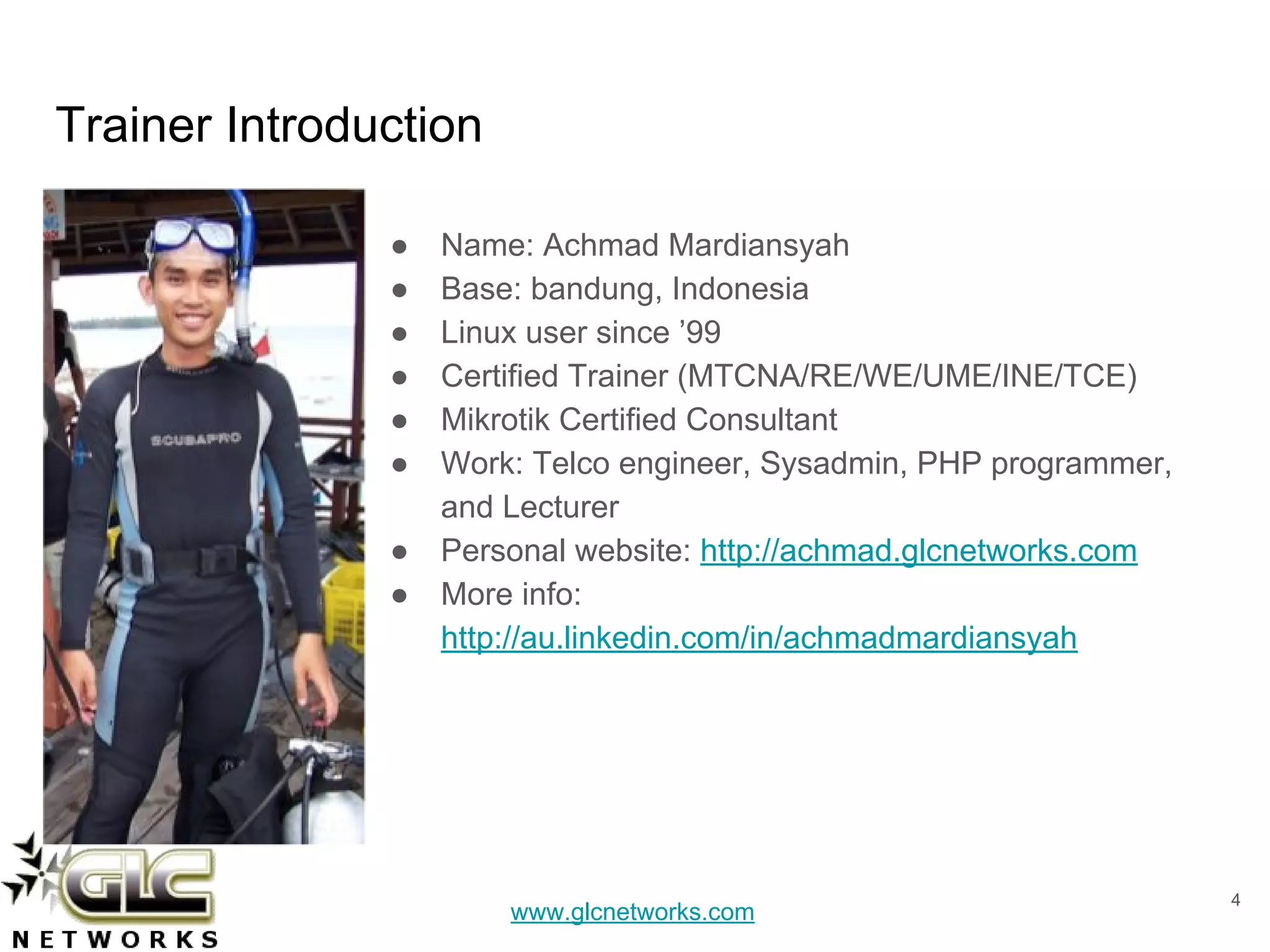 www.glcnetworks.com
Trainer Introduction
● Name: Achmad Mardiansyah
● Base: bandung, Indonesia
● Linux user since ’99
● Certified Trainer (MTCNA/RE/WE/UME/INE/TCE)
● Mikrotik Certified Consultant
● Work: Telco engineer, Sysadmin, PHP programmer,
and Lecturer
● Personal website: http://achmad.glcnetworks.com
● More info:
http://au.linkedin.com/in/achmadmardiansyah
4
 
