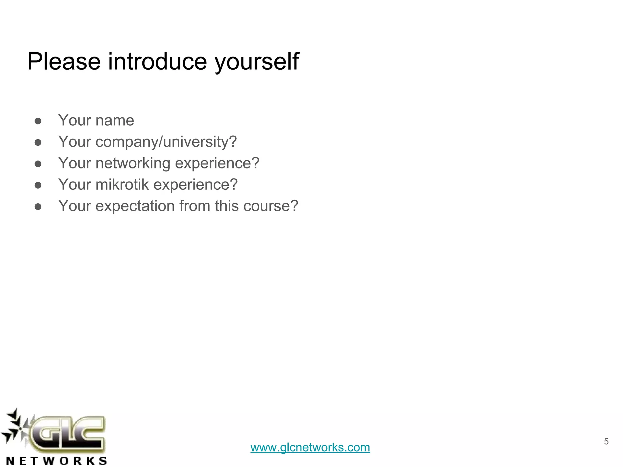 www.glcnetworks.com
Please introduce yourself
● Your name
● Your company/university?
● Your networking experience?
● Your mikrotik experience?
● Your expectation from this course?
5
 