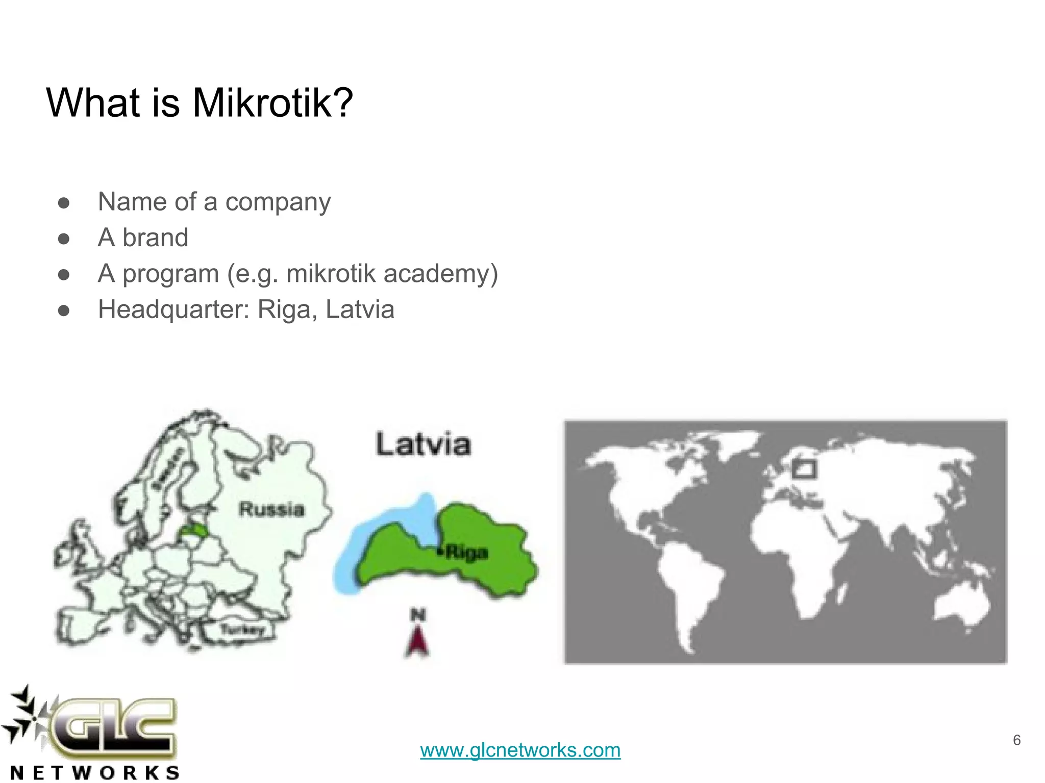 www.glcnetworks.com
What is Mikrotik?
● Name of a company
● A brand
● A program (e.g. mikrotik academy)
● Headquarter: Riga, Latvia
6
 