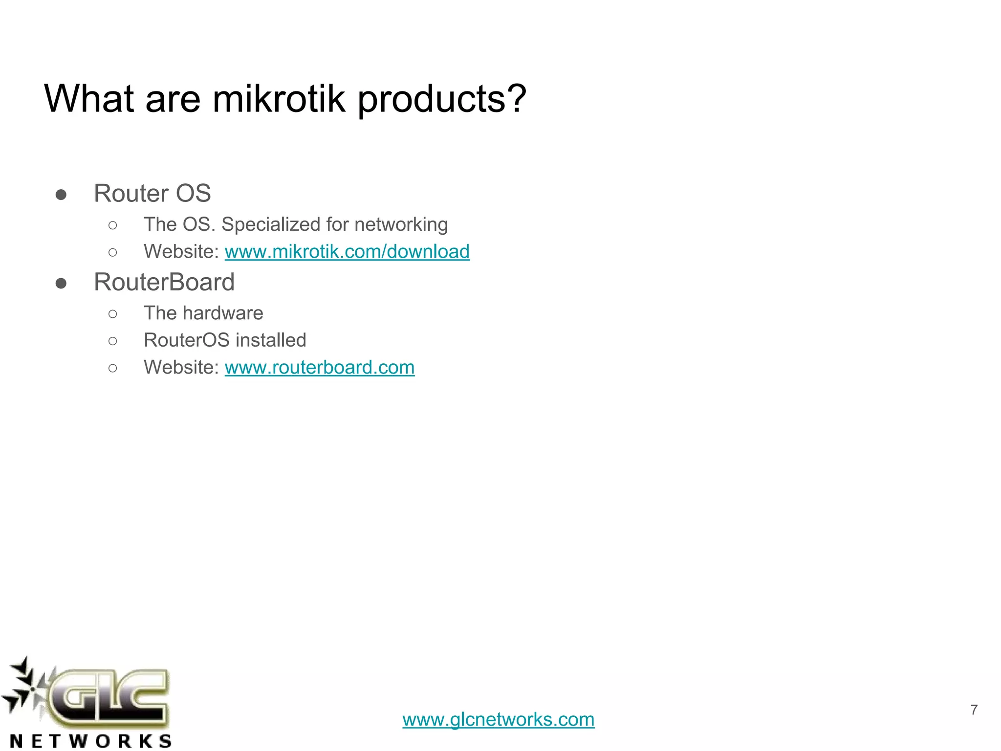 www.glcnetworks.com
What are mikrotik products?
● Router OS
○ The OS. Specialized for networking
○ Website: www.mikrotik.com/download
● RouterBoard
○ The hardware
○ RouterOS installed
○ Website: www.routerboard.com
7
 