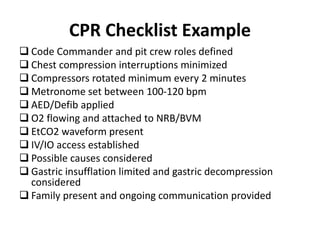 CPR Checklist Example
 Code Commander and pit crew roles defined
 Chest compression interruptions minimized
 Compressors rotated minimum every 2 minutes
 Metronome set between 100-120 bpm
 AED/Defib applied
 O2 flowing and attached to NRB/BVM
 EtCO2 waveform present
 IV/IO access established
 Possible causes considered
 Gastric insufflation limited and gastric decompression
considered
 Family present and ongoing communication provided
 