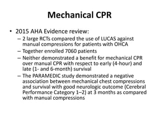 Mechanical CPR
• 2015 AHA Evidence review:
– 2 large RCTs compared the use of LUCAS against
manual compressions for patients with OHCA
– Together enrolled 7060 patients
– Neither demonstrated a benefit for mechanical CPR
over manual CPR with respect to early (4-hour) and
late (1- and 6-month) survival
– The PARAMEDIC study demonstrated a negative
association between mechanical chest compressions
and survival with good neurologic outcome (Cerebral
Performance Category 1–2) at 3 months as compared
with manual compressions
 