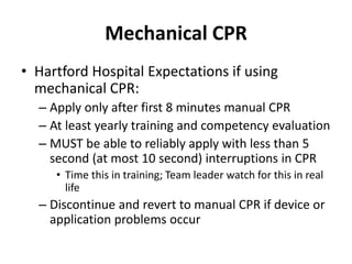 Mechanical CPR
• Hartford Hospital Expectations if using
mechanical CPR:
– Apply only after first 8 minutes manual CPR
– At least yearly training and competency evaluation
– MUST be able to reliably apply with less than 5
second (at most 10 second) interruptions in CPR
• Time this in training; Team leader watch for this in real
life
– Discontinue and revert to manual CPR if device or
application problems occur
 