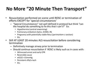 No More “20 Minute Then Transport”
• Resuscitation performed on scene until ROSC or termination of
efforts EXCEPT for ‘special circumstances’
– “Special Circumstances” not well defined in protocol but think “can
the hospital do something to fix this that I can’t?” Ex:
• Hypothermia (central rewarming)
• Pulmonary embolism (lytics, ECMO, IR)
• Pregnancy with potentially viable fetus (perimortem c-section)
• Etc.
• Still AT LEAST 20 minutes ALS resuscitation before considering
termination
– Definitively manage airway prior to termination
– Should continue resuscitation if ROSC is likely such as in cases with:
• Witnessed arrest and early CPR
• Reversible cause
• etCO2 >15mmHg
• Persistent vfib/v-tach
• Etc.
 