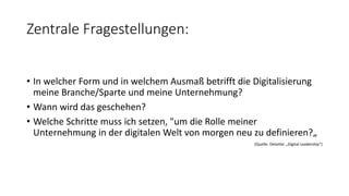 Zentrale Fragestellungen:
• In welcher Form und in welchem Ausmaß betrifft die Digitalisierung
meine Branche/Sparte und meine Unternehmung?
• Wann wird das geschehen?
• Welche Schritte muss ich setzen, "um die Rolle meiner
Unternehmung in der digitalen Welt von morgen neu zu definieren?„
(Quelle: Deloitte: „Digital Leadership“)
 