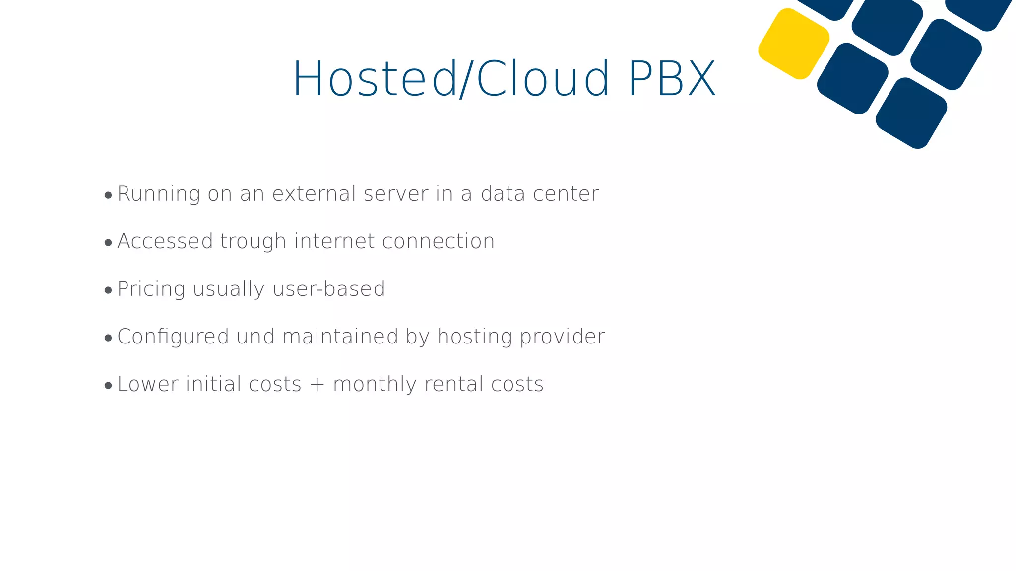 •Running on an external server in a data center
•Accessed trough internet connection
•Pricing usually user-based
•Conﬁgured und maintained by hosting provider
•Lower initial costs + monthly rental costs
Hosted/Cloud PBX
 