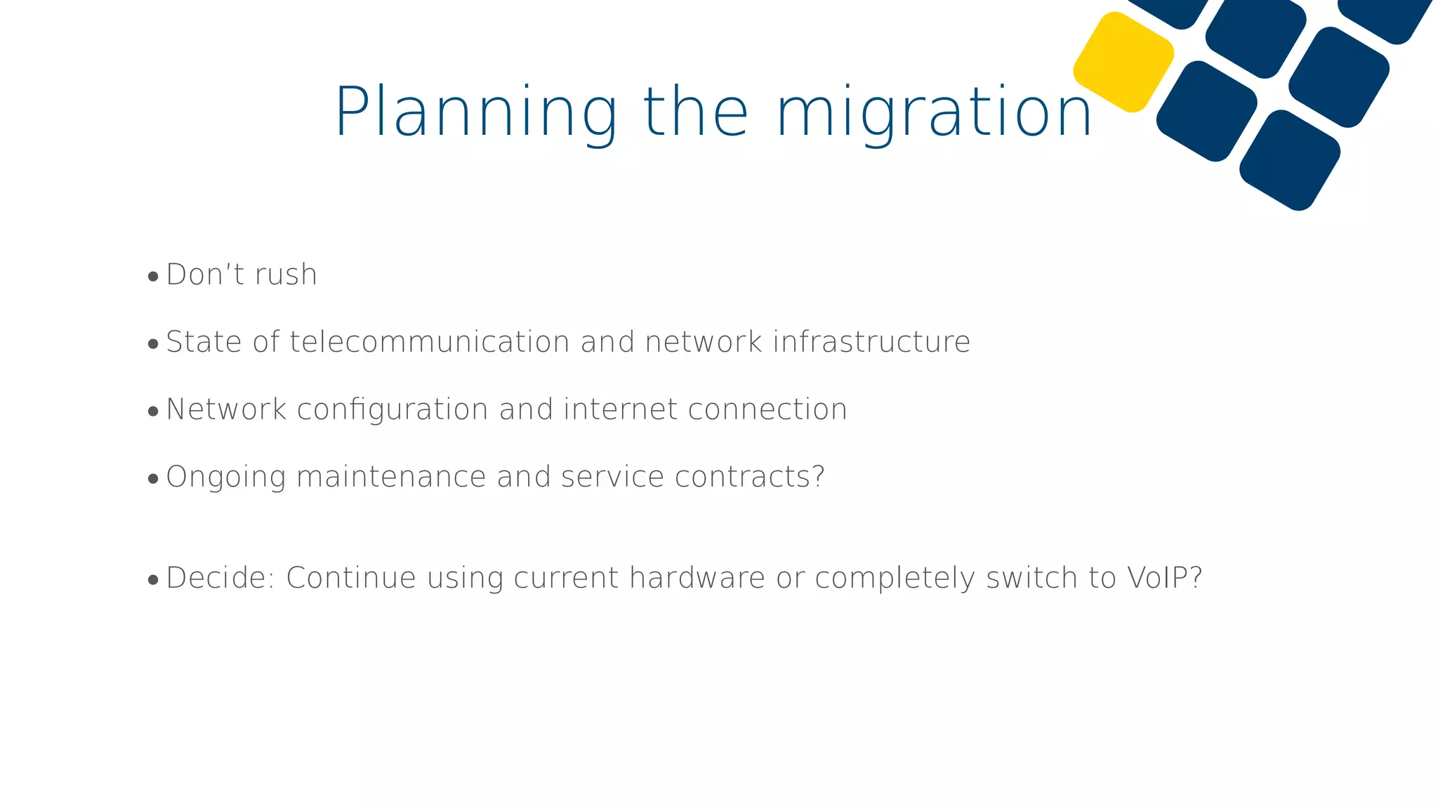 •Don’t rush
•State of telecommunication and network infrastructure
•Network conﬁguration and internet connection
•Ongoing maintenance and service contracts?
•Decide: Continue using current hardware or completely switch to VoIP?
Planning the migration
 