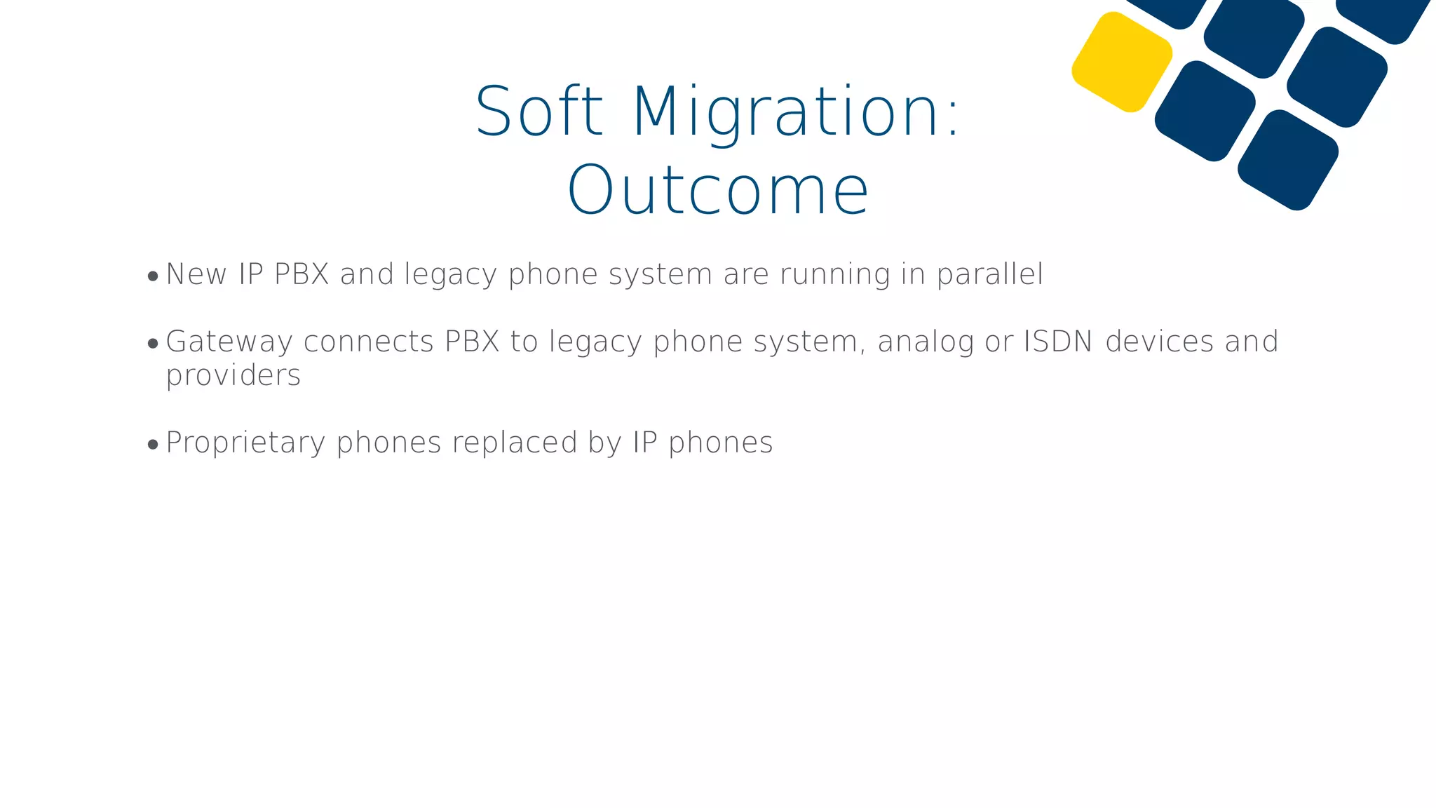 •New IP PBX and legacy phone system are running in parallel
•Gateway connects PBX to legacy phone system, analog or ISDN devices and
providers
•Proprietary phones replaced by IP phones
Soft Migration:
Outcome
 