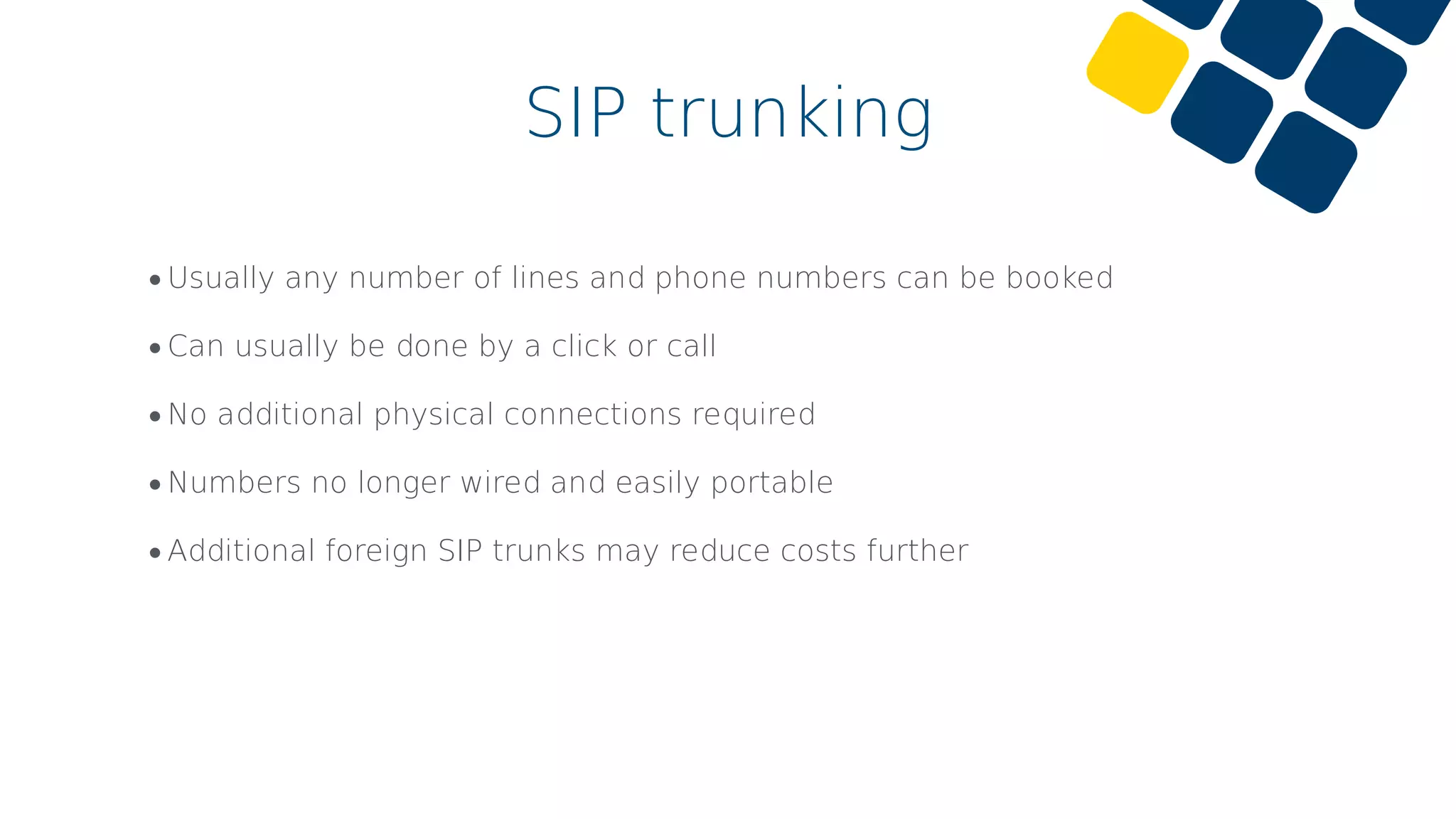 •Usually any number of lines and phone numbers can be booked
•Can usually be done by a click or call
•No additional physical connections required
•Numbers no longer wired and easily portable
•Additional foreign SIP trunks may reduce costs further
SIP trunking
 