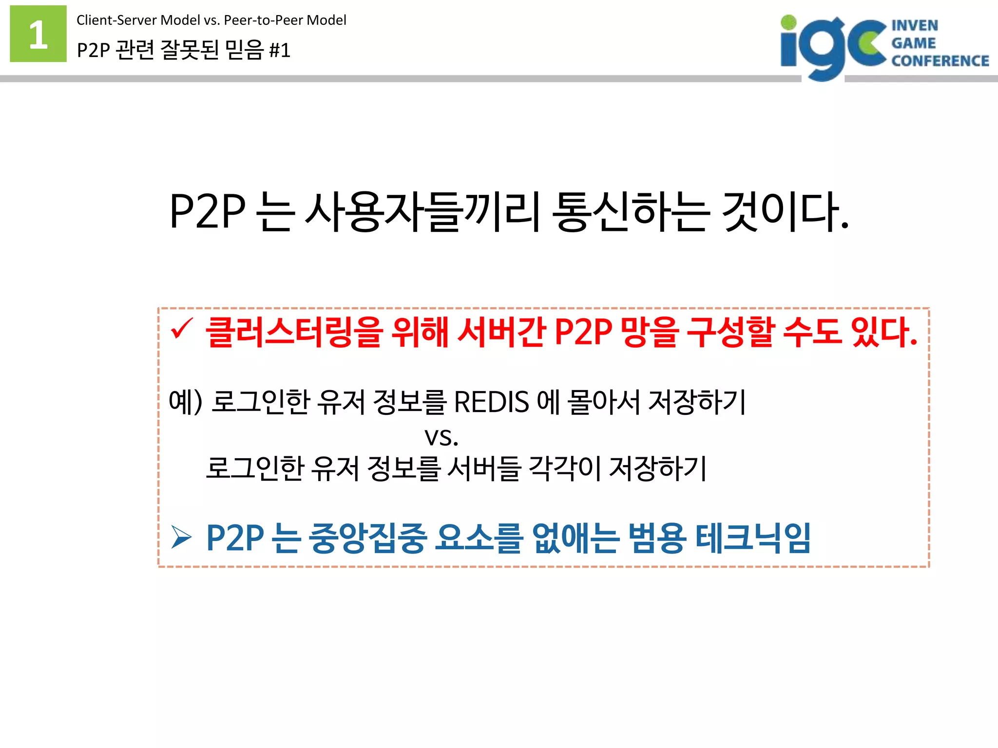 1 P2P 관련 잘못된 믿음 #1
P2P 는 사용자들끼리 통신하는 것이다.
 클러스터링을 위해 서버간 P2P 망을 구성할 수도 있다.
예) 로그인한 유저 정보를 REDIS 에 몰아서 저장하기
vs.
로그인한 유저 정보를 서버들 각각이 저장하기
 P2P 는 중앙집중 요소를 없애는 범용 테크닉임
Client-Server Model vs. Peer-to-Peer Model
 