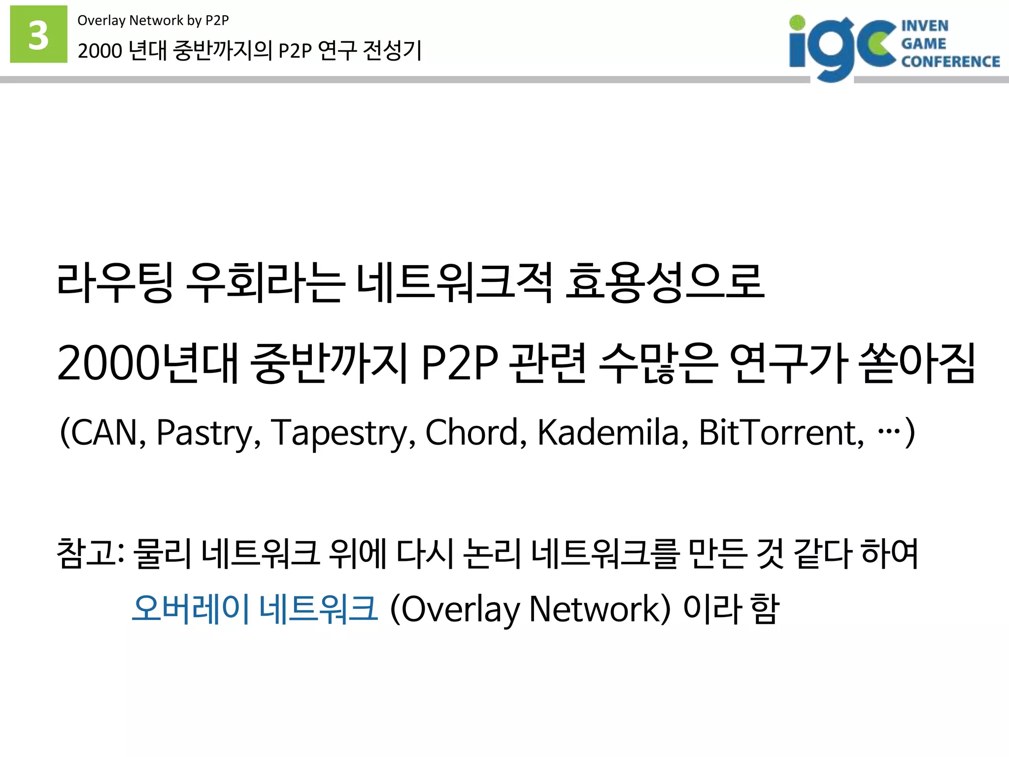3
Overlay Network by P2P
2000 년대 중반까지의 P2P 연구 전성기
라우팅 우회라는 네트워크적 효용성으로
2000년대 중반까지 P2P 관련 수많은 연구가 쏟아짐
(CAN, Pastry, Tapestry, Chord, Kademila, BitTorrent, …)
참고: 물리 네트워크 위에 다시 논리 네트워크를 만든 것 같다 하여
오버레이 네트워크 (Overlay Network) 이라 함
 