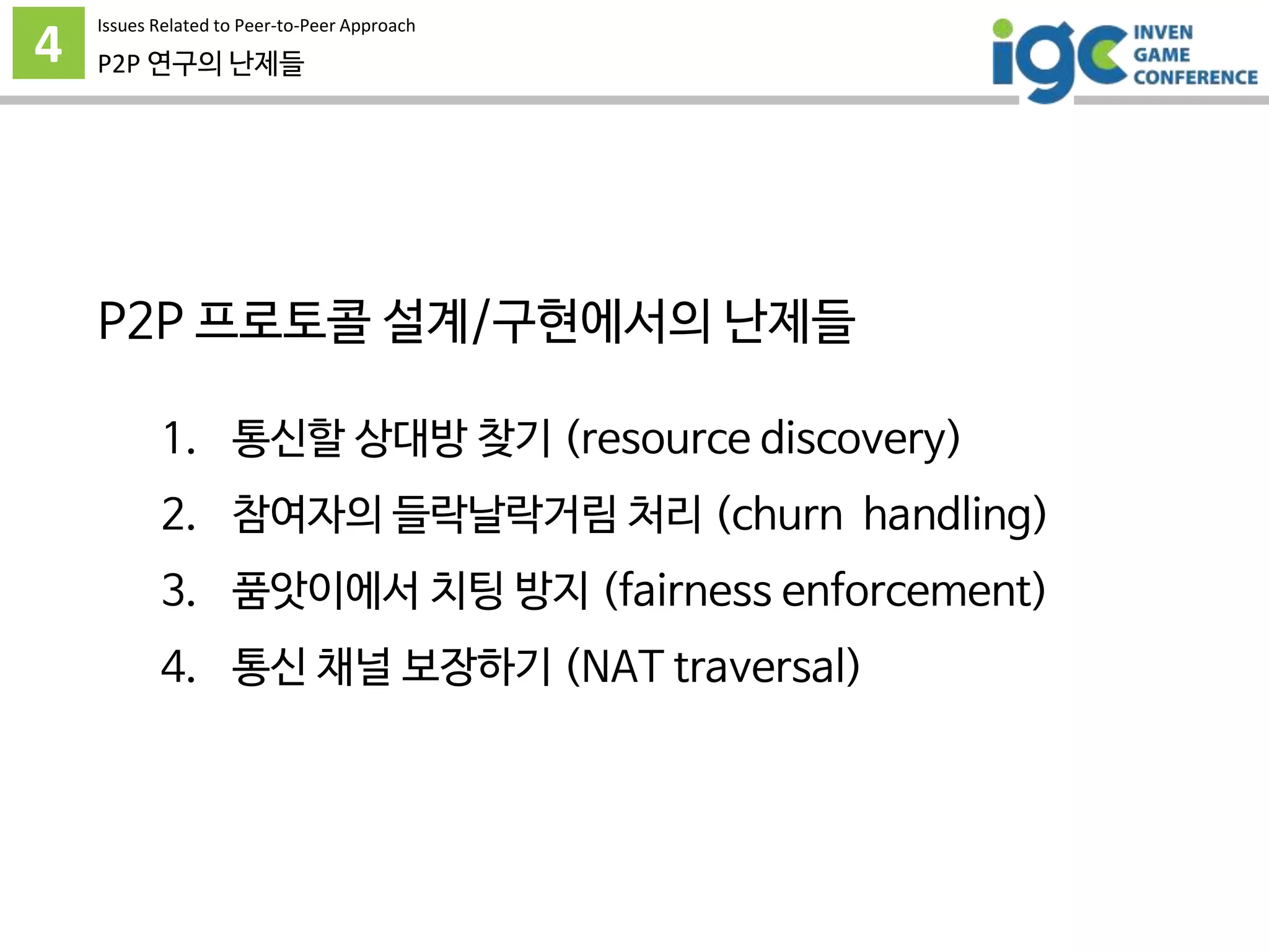 4
Issues Related to Peer-to-Peer Approach
P2P 연구의 난제들
P2P 프로토콜 설계/구현에서의 난제들
1. 통신할 상대방 찾기 (resource discovery)
2. 참여자의 들락날락거림 처리 (churn handling)
3. 품앗이에서 치팅 방지 (fairness enforcement)
4. 통신 채널 보장하기 (NAT traversal)
 