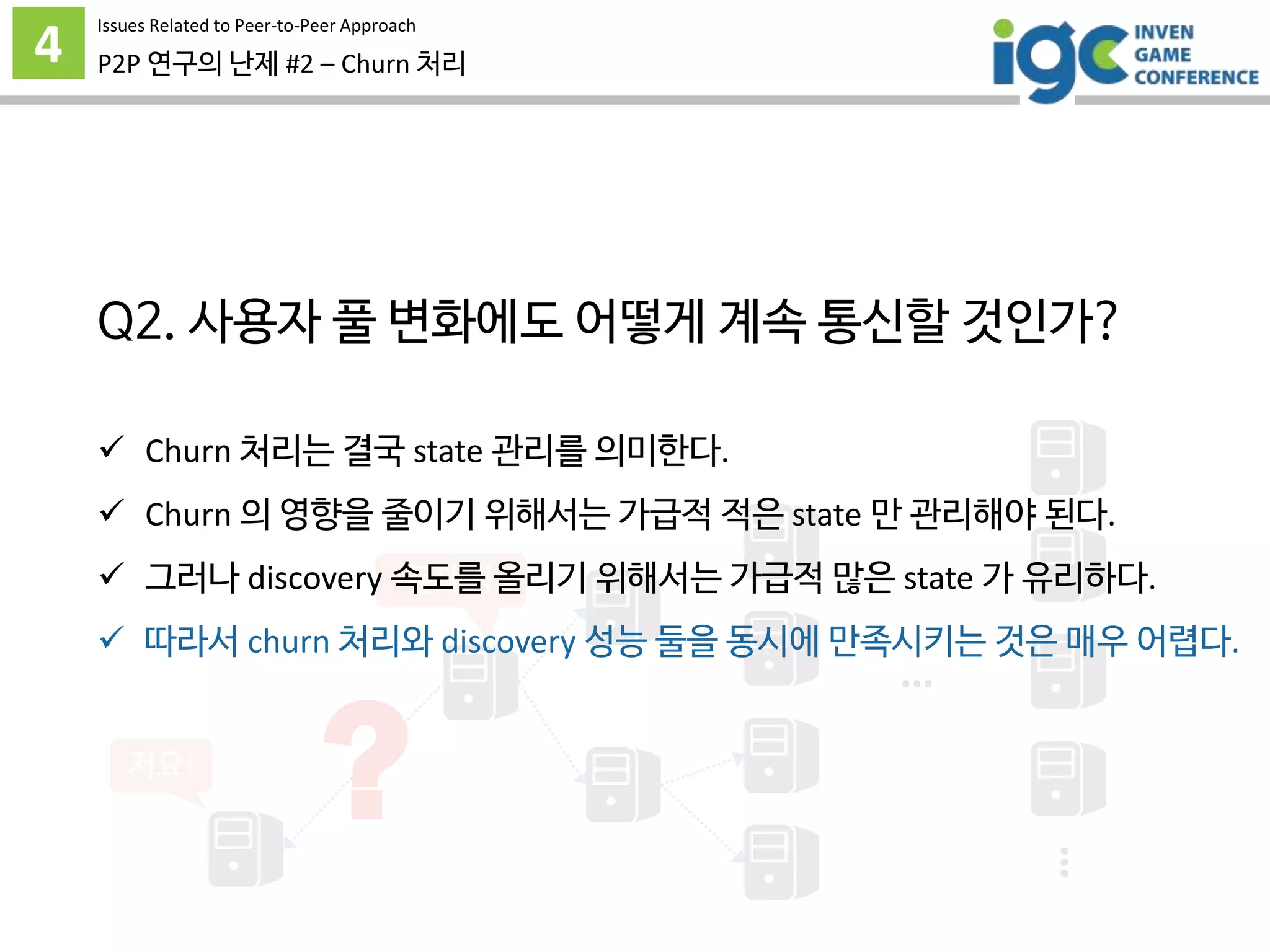 4 P2P 연구의 난제 #2 – Churn 처리
…
…
문대경
저요!
?
 Churn 처리는 결국 state 관리를 의미한다.
 Churn 의 영향을 줄이기 위해서는 가급적 적은 state 만 관리해야 된다.
 그러나 discovery 속도를 올리기 위해서는 가급적 많은 state 가 유리하다.
 따라서 churn 처리와 discovery 성능 둘을 동시에 만족시키는 것은 매우 어렵다.
Issues Related to Peer-to-Peer Approach
Q2. 사용자 풀 변화에도 어떻게 계속 통신할 것인가?
 