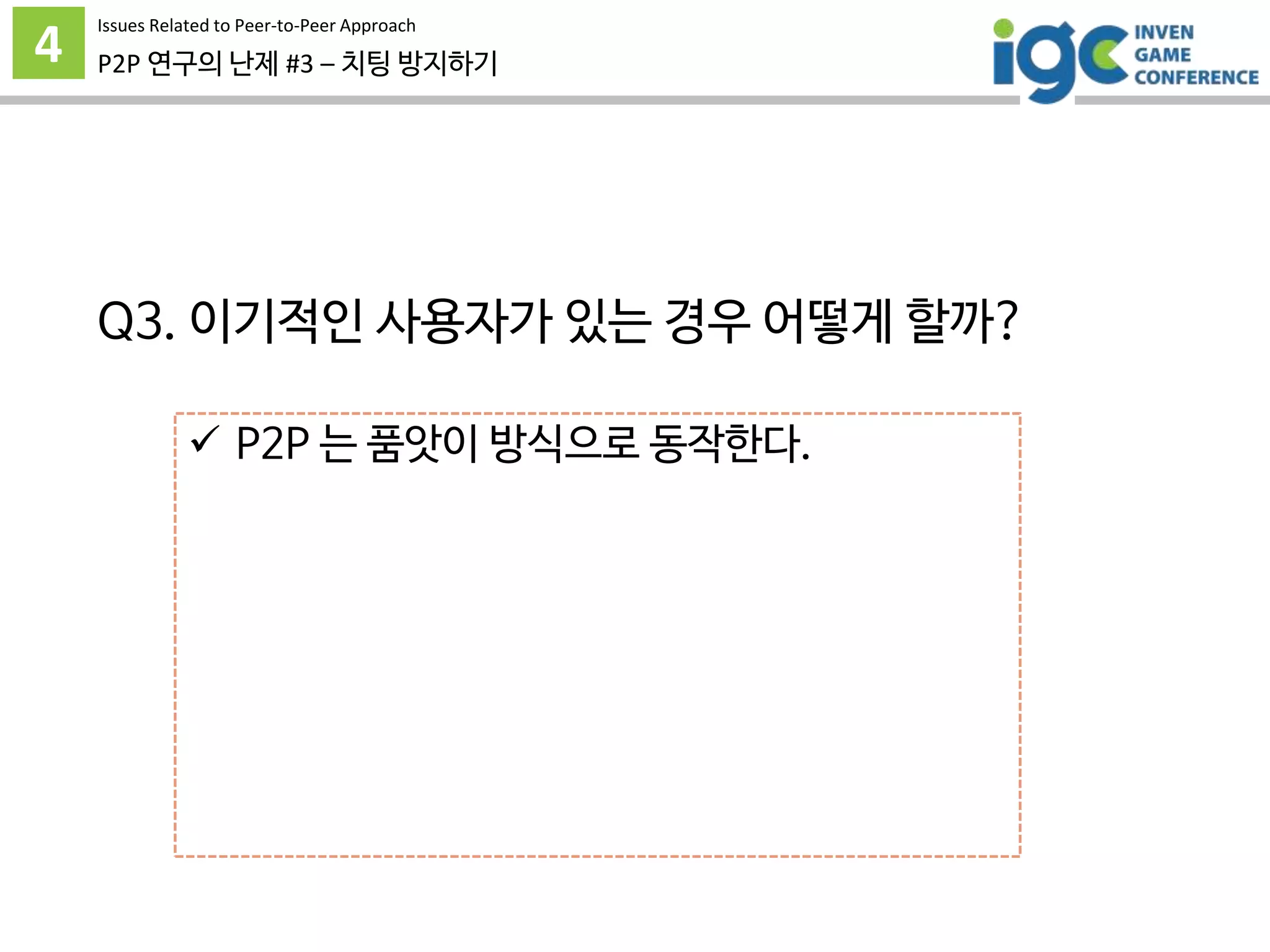 4 P2P 연구의 난제 #3 – 치팅 방지하기
 P2P 는 품앗이 방식으로 동작한다.
 따라서 모든 사용자가 이기적으로 행동할 경우
service collapse 가 발생한다.
 이기적인 행동을 제재하거나
정당하게 행동하도록 동기부여가 필요하다.
그런데 어떻게? -_-
Issues Related to Peer-to-Peer Approach
Q3. 이기적인 사용자가 있는 경우 어떻게 할까?
 