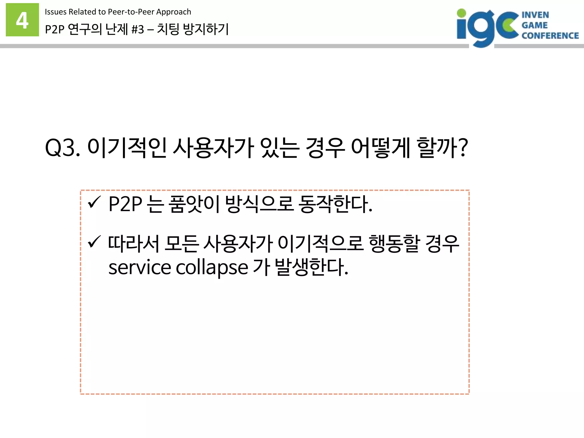 4 P2P 연구의 난제 #3 – 치팅 방지하기
 P2P 는 품앗이 방식으로 동작한다.
 따라서 모든 사용자가 이기적으로 행동할 경우
service collapse 가 발생한다.
 이기적인 행동을 제재하거나
정당하게 행동하도록 동기부여가 필요하다.
그런데 어떻게? -_-
Issues Related to Peer-to-Peer Approach
Q3. 이기적인 사용자가 있는 경우 어떻게 할까?
 