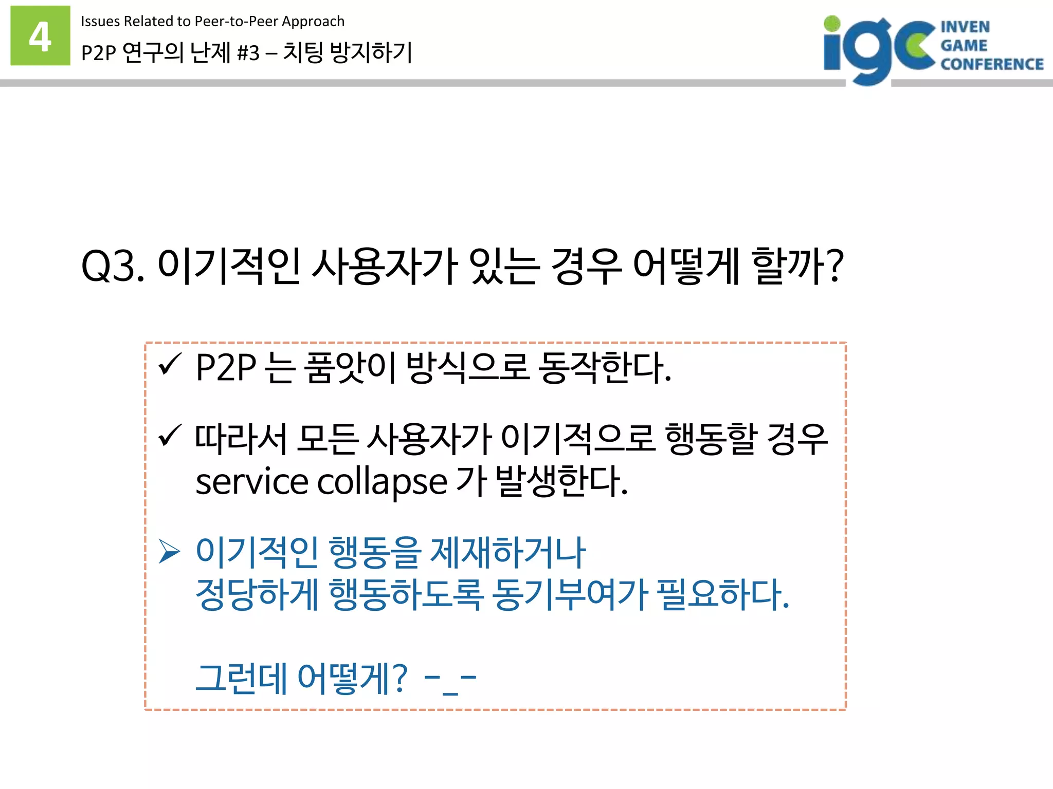 4 P2P 연구의 난제 #3 – 치팅 방지하기
 P2P 는 품앗이 방식으로 동작한다.
 따라서 모든 사용자가 이기적으로 행동할 경우
service collapse 가 발생한다.
 이기적인 행동을 제재하거나
정당하게 행동하도록 동기부여가 필요하다.
그런데 어떻게? -_-
Issues Related to Peer-to-Peer Approach
Q3. 이기적인 사용자가 있는 경우 어떻게 할까?
 