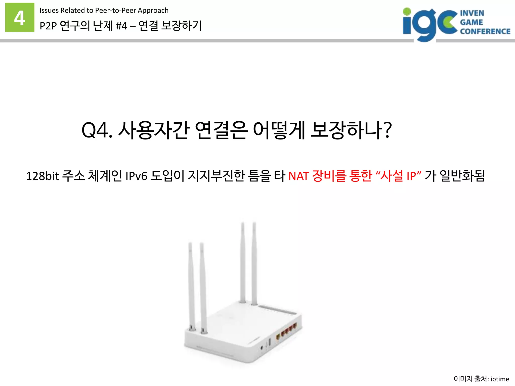 4 P2P 연구의 난제 #4 – 연결 보장하기
Issues Related to Peer-to-Peer Approach
Q4. 사용자간 연결은 어떻게 보장하나?
128bit 주소 체계인 IPv6 도입이 지지부진한 틈을 타 NAT 장비를 통한 “사설 IP” 가 일반화됨
그리고 NAT 는 외부에서의 선진입을 허용하지 않는다.
이미지 출처: iptime
 