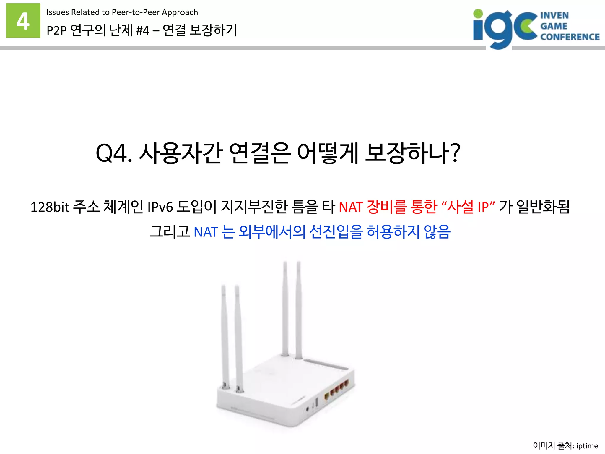 4 P2P 연구의 난제 #4 – 연결 보장하기
Issues Related to Peer-to-Peer Approach
Q4. 사용자간 연결은 어떻게 보장하나?
128bit 주소 체계인 IPv6 도입이 지지부진한 틈을 타 NAT 장비를 통한 “사설 IP” 가 일반화됨
그리고 NAT 는 외부에서의 선진입을 허용하지 않음
이미지 출처: iptime
 