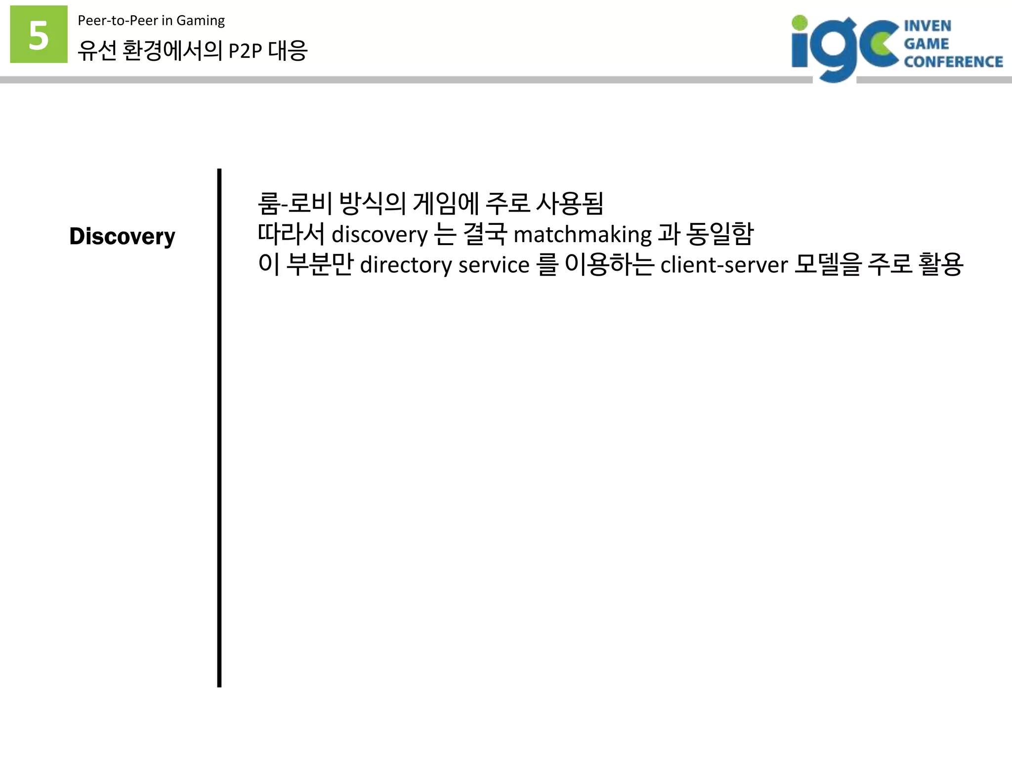 5
Peer-to-Peer in Gaming
유선 환경에서의 P2P 대응
룸-로비 방식의 게임에 주로 사용됨
따라서 discovery 는 결국 matchmaking 과 동일함
이 부분만 directory service 를 이용하는 client-server 모델을 주로 활용
Discovery
 