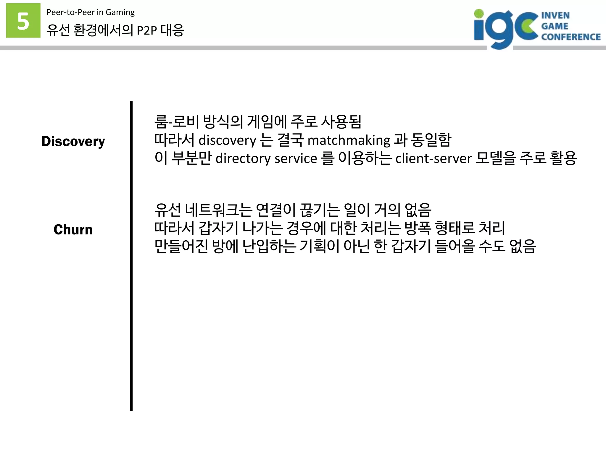 5
Peer-to-Peer in Gaming
유선 환경에서의 P2P 대응
룸-로비 방식의 게임에 주로 사용됨
따라서 discovery 는 결국 matchmaking 과 동일함
이 부분만 directory service 를 이용하는 client-server 모델을 주로 활용
유선 네트워크는 연결이 끊기는 일이 거의 없음
따라서 갑자기 나가는 경우에 대한 처리는 방폭 형태로 처리
만들어진 방에 난입하는 기획이 아닌 한 갑자기 들어올 수도 없음
Discovery
Churn
 