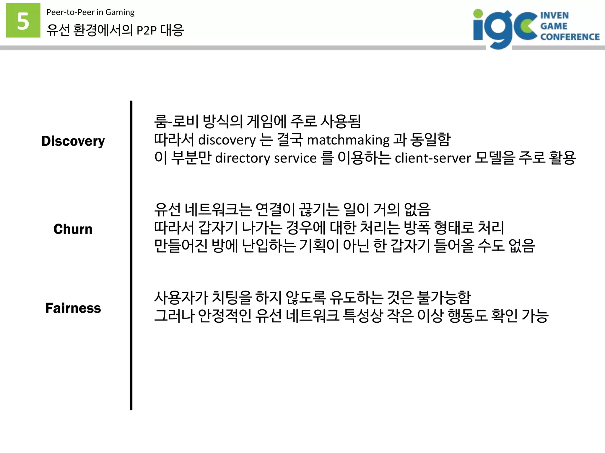 5
Peer-to-Peer in Gaming
유선 환경에서의 P2P 대응
룸-로비 방식의 게임에 주로 사용됨
따라서 discovery 는 결국 matchmaking 과 동일함
이 부분만 directory service 를 이용하는 client-server 모델을 주로 활용
유선 네트워크는 연결이 끊기는 일이 거의 없음
따라서 갑자기 나가는 경우에 대한 처리는 방폭 형태로 처리
만들어진 방에 난입하는 기획이 아닌 한 갑자기 들어올 수도 없음
사용자가 치팅을 하지 않도록 유도하는 것은 불가능함
그러나 안정적인 유선 네트워크 특성상 작은 이상 행동도 확인 가능
Discovery
Churn
Fairness
 