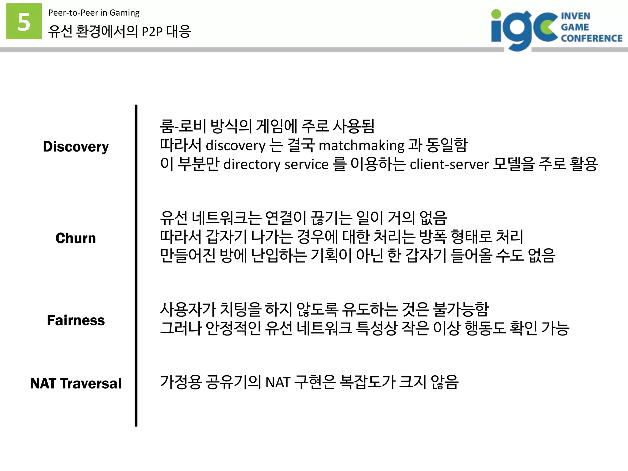 5
Peer-to-Peer in Gaming
유선 환경에서의 P2P 대응
룸-로비 방식의 게임에 주로 사용됨
따라서 discovery 는 결국 matchmaking 과 동일함
이 부분만 directory service 를 이용하는 client-server 모델을 주로 활용
유선 네트워크는 연결이 끊기는 일이 거의 없음
따라서 갑자기 나가는 경우에 대한 처리는 방폭 형태로 처리
만들어진 방에 난입하는 기획이 아닌 한 갑자기 들어올 수도 없음
사용자가 치팅을 하지 않도록 유도하는 것은 불가능함
그러나 안정적인 유선 네트워크 특성상 작은 이상 행동도 확인 가능
가정용 공유기의 NAT 구현은 복잡도가 크지 않음
Discovery
Churn
Fairness
NAT Traversal
 
