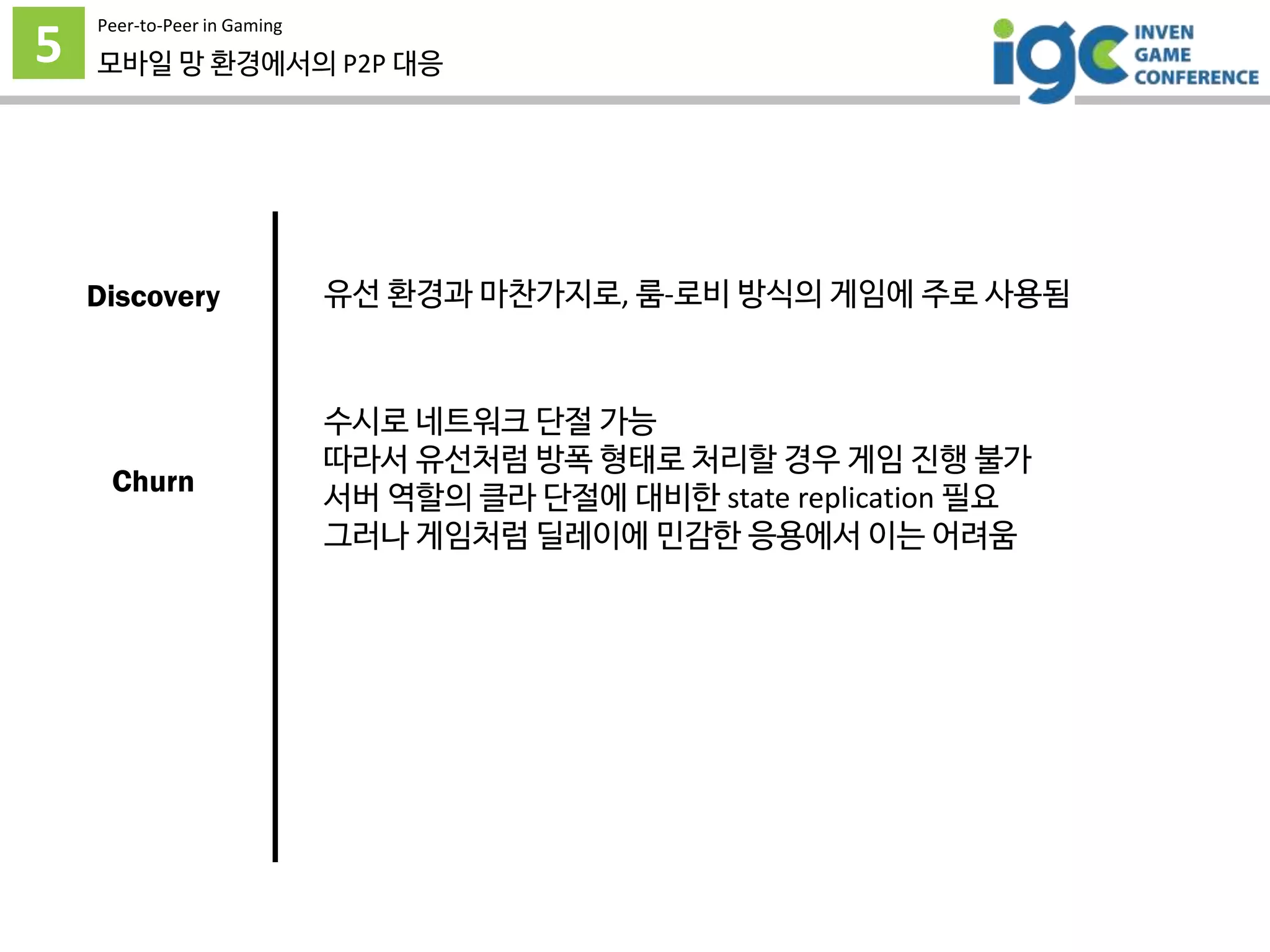 5
Peer-to-Peer in Gaming
모바일 망 환경에서의 P2P 대응
유선 환경과 마찬가지로, 룸-로비 방식의 게임에 주로 사용됨
수시로 네트워크 단절 가능
따라서 유선처럼 방폭 형태로 처리할 경우 게임 진행 불가
서버 역할의 클라 단절에 대비한 state replication 필요
그러나 게임처럼 딜레이에 민감한 응용에서 이는 어려움
Discovery
Churn
 