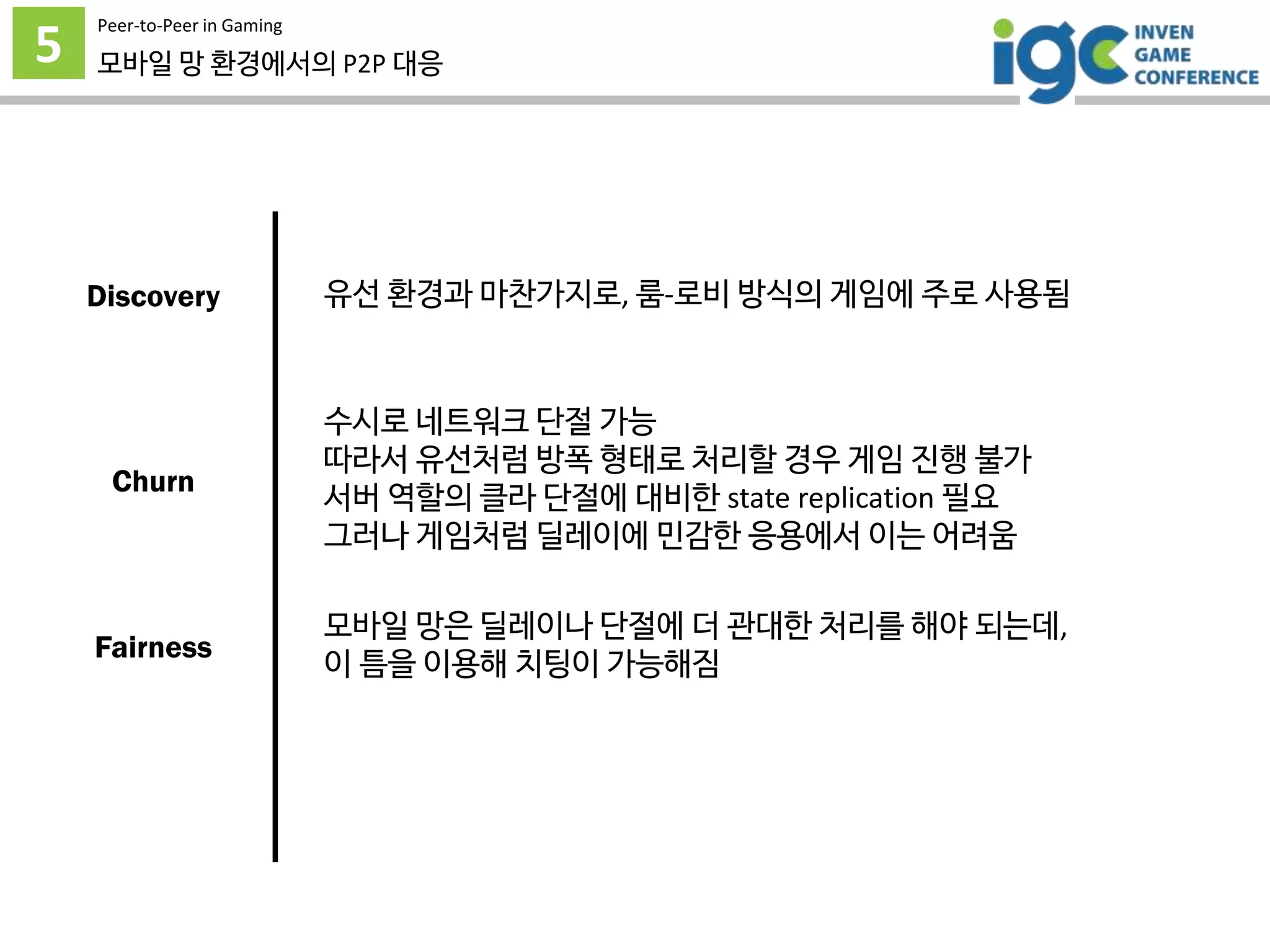5
Peer-to-Peer in Gaming
모바일 망 환경에서의 P2P 대응
유선 환경과 마찬가지로, 룸-로비 방식의 게임에 주로 사용됨
수시로 네트워크 단절 가능
따라서 유선처럼 방폭 형태로 처리할 경우 게임 진행 불가
서버 역할의 클라 단절에 대비한 state replication 필요
그러나 게임처럼 딜레이에 민감한 응용에서 이는 어려움
모바일 망은 딜레이나 단절에 더 관대한 처리를 해야 되는데,
이 틈을 이용해 치팅이 가능해짐
Discovery
Churn
Fairness
 