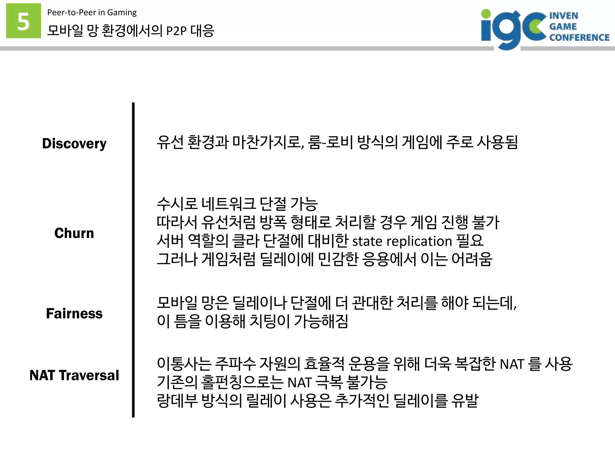 5
Peer-to-Peer in Gaming
모바일 망 환경에서의 P2P 대응
유선 환경과 마찬가지로, 룸-로비 방식의 게임에 주로 사용됨
수시로 네트워크 단절 가능
따라서 유선처럼 방폭 형태로 처리할 경우 게임 진행 불가
서버 역할의 클라 단절에 대비한 state replication 필요
그러나 게임처럼 딜레이에 민감한 응용에서 이는 어려움
모바일 망은 딜레이나 단절에 더 관대한 처리를 해야 되는데,
이 틈을 이용해 치팅이 가능해짐
이통사는 주파수 자원의 효율적 운용을 위해 더욱 복잡한 NAT 를 사용
기존의 홀펀칭으로는 NAT 극복 불가능
랑데부 방식의 릴레이 사용은 추가적인 딜레이를 유발
Discovery
Churn
Fairness
NAT Traversal
 