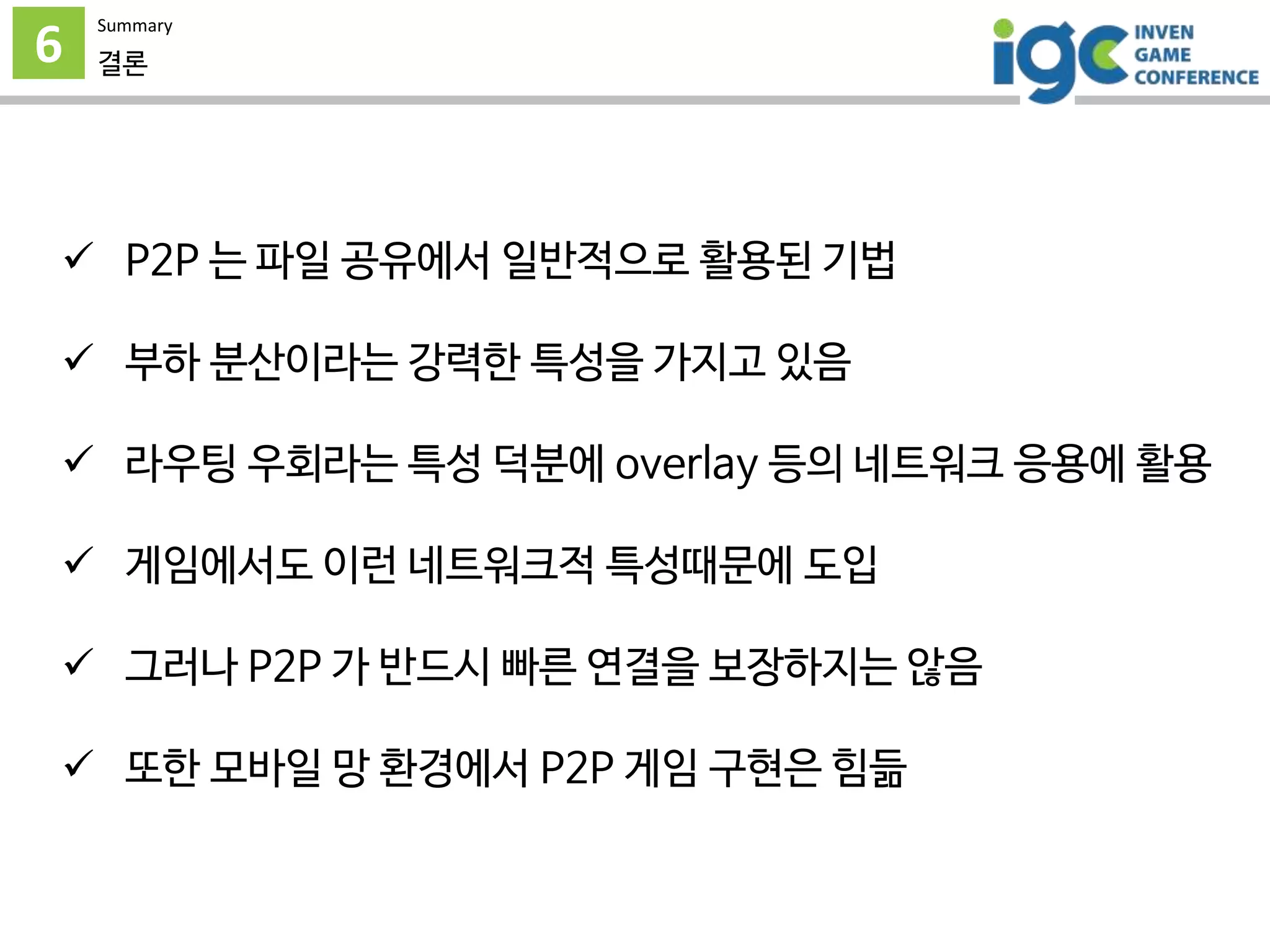 6
Summary
결론
 P2P 는 파일 공유에서 일반적으로 활용된 기법
 부하 분산이라는 강력한 특성을 가지고 있음
 라우팅 우회라는 특성 덕분에 overlay 등의 네트워크 응용에 활용
 게임에서도 이런 네트워크적 특성때문에 도입
 그러나 P2P 가 반드시 빠른 연결을 보장하지는 않음
 또한 모바일 망 환경에서 P2P 게임 구현은 힘듦
 