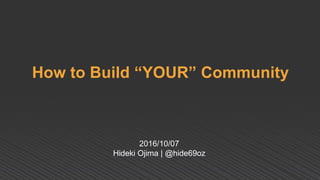 How to Build “YOUR” Community
2016/10/07
Hideki Ojima | @hide69oz
 