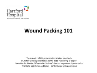 Wound Packing 101
The majority of this presentation is taken from both:
Dr. Peter Taillac’s presentation to the 2016 “Gathering of Eagles”
West Hartford Police Officer Brian Wallace’s hemorrhage control presentation
Thanks to both Peter and Brian – content used with permission
 