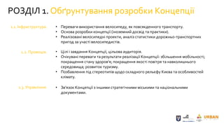 РОЗДІЛ 1. Обґрунтування розробки Концепції
1.1. Інфраструктура.
1.2. Промоція.
1.3. Управління.
• Переваги використання велосипеду, як повсякденного транспорту.
• Основа розробки концепції (іноземний досвід та практики).
• Реалізовані велосипедні проекти, аналіз статистики дорожньо-транспортних
пригод за участі велосипедистів.
• Цілі і завдання Концепції, цільова аудиторія.
• Очікувані переваги та результати реалізації Концепції: збільшення мобільності;
покращення стану здоров’я; покращення якості повітря та навколишнього
середовища; розвиток туризму.
• Позбавлення під стереотипів щодо складного рельєфу Києва та особливостей
клімату.
• Зв’язок Концепції з іншими стратегічними міськими та національними
документами.
 