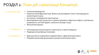 РОЗДІЛ 2. План дій з реалізації Концепції.
2.1. Інфраструктура.
2.2. Промоція.
2.3. Управління.
• Схема веломаршрутів.
• Розвиток велоінфраструктури. Вимоги до веломережі. Опис типів маршрутів
велосипедного руху.
• Інтеграція з громадським транспортом.
• Велопарковки короткочасного та довгострокового зберігання (офісні, торгівельно-
розважальні, житлові будівлі, навчальні заклади тощо).
• Міський велопрокат.
• Популяризація велосипедного транспорту та зміна поведінки.
• Підвищення кваліфікації інженерів.
• Вдосконалення нормативно-правової бази у сфері велотранспорту
• Розробка механізмів фінансування розвитку велотранспорту
 