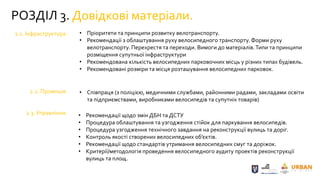 РОЗДІЛ 3. Довідкові матеріали.
2.1. Інфраструктура.
2.2. Промоція.
2.3. Управління.
• Пріоритети та принципи розвитку велотранспорту.
• Рекомендації з облаштування руху велосипедного транспорту. Форми руху
велотранспорту. Перехрестя та переходи. Вимоги до матеріалів.Типи та принципи
розміщення супутньої інфраструктури
• Рекомендована кількість велосипедних парковочних місць у різних типах будівель.
• Рекомендовані розміри та місця розташування велосипедних парковок.
• Співпраця (з поліцією, медичними службами, районними радами, закладами освіти
та підприємствами, виробниками велосипедів та супутніх товарів)
• Рекомендації щодо змін ДБН та ДСТУ
• Процедура облаштування та узгодження стійок для паркування велосипедів.
• Процедура узгодження технічного завдання на реконструкції вулиць та доріг.
• Контроль якості створених велосипедних об’єктів.
• Рекомендації щодо стандартів утримання велосипедних смуг та доріжок.
• Критерії/методологія проведення велосипедного аудиту проектів реконструкції
вулиць та площ.
 