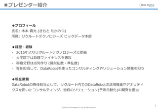 (C) Recruit Technologies Co.,Ltd. All rights reserved.
■プレゼンター紹介
1
◆プロフィール
氏名: 木本 貴光 (きもと たかみつ)
所属: リクルートテクノロジーズ ビックデータ本部
◆経歴・経験
- 2015年よりリクルートテクノロジーズに参画
- 大学院では数理ファイナンスを専攻
- 得意分野は点列作り (擬似乱数・準乱数)
- 専任担当して、DataRobotを使ったコンサルティングやソリューション開発を担う
◆現在業務
DataRobotの専任担当として、リクルート内でのDataRobotの活用推進やアナリティ
クスを用いたコンサルティング、独自のソリューション(予測自動化)の開発を担当
 