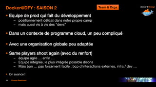 10 Orange Restricted
Docker@DFY : SAISON 2
 Equipe de prod qui fait du développement
– positionnement délicat dans notre propre camp
– mais aussi vis à vis des “devs”
 Dans un contexte de programme cloud, un peu compliqué
 Avec une organisation globale peu adaptée
 Same players shoot again (avec du renfort)
– équipe agile … enfin …
– Equipe intégrée, le plus intégrée possible disons
– Mais bon … pas forcément facile : bcp d’interactions externes, infra / dev …
 On avance !
Team & Orga
 