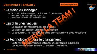 14 Orange Restricted
Docker@DFY : SAISON 2
 La vision du manager
– un tout petit manager : moins de 15 personnes
– 185k > 100k > 20k > 6k > 700 > 250 > 16 > 15
– Corp > France > DTSI > DSI > DFY > HBX > DTH > NOH
 Les difficultés vécues
– La passion est mal comprise de la raison
– La vision est souvent un ennemi du confort
– La structure … la meilleure ennemie du changement (avec le confort)
 La technologie impose le changement
– Cette révolution numérique est aussi une révolution industrielle
– Les révolutions sont des fois … un peu … violentes
Rex Management
 