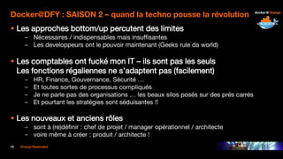 15 Orange Restricted
Docker@DFY : SAISON 2 – quand la techno pousse la révolution
 Les approches bottom/up percutent des limites
– Nécessaires / indispensables mais insuffisantes
– Les developpeurs ont le pouvoir maintenant (Geeks rule da world)
 Les comptables ont fucké mon IT – ils sont pas les seuls
Les fonctions régaliennes ne s’adaptent pas (facilement)
– HR, Finance, Gouvernance, Sécurité …
– Et toutes sortes de processus compliqués
– Je ne parle pas des organisations … les beaux silos posés sur des prés carrés
– Et pourtant les stratégies sont séduisantes !!
 Les nouveaux et anciens rôles
– sont à (re)définir : chef de projet / manager opérationnel / architecte
– voire même à créer : produit / architecte !
 