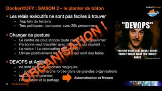 16 Orange Restricted
Docker@DFY : SAISON 2 – le planter de bâton
 Les relais exécutifs ne sont pas faciles à trouver
– Trop loin du terrains
– Très politiques : composer avec 20k personnes …
 Changer de posture
– Le centre de cout stoppe toute capacité de gouverner
– Personne veut travailler avec des gens qui coutent …
– La valeur ! La valorisation des efforts !
– Utiliser positivement les fonctions qui sont des freins
 DEVOPS et Agilité
– ne sont pas des réponses magiques
– … appliqués à marche forcée dans de grandes organisations
– la Culture en premier,
– l’intégration et le partage
Automatisation et Mesure
 
