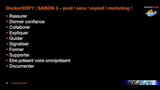 18 Orange Restricted
Docker@DFY : SAISON 3 – prod ! sécu ! exploit ! marketing !
 Rassurer
 Donner confiance
 Collaborer
 Expliquer
 Guider
 Signaliser
 Former
 Supporter
 Etre présent voire omniprésent
 Documenter
 