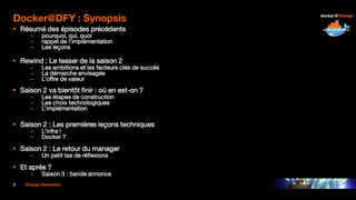 3 Orange Restricted
Docker@DFY : Synopsis
 Résumé des épisodes précédents
– pourquoi, qui, quoi
– rappel de l’implémentation
– Les leçons
 Rewind : Le teaser de la saison 2
– Les ambitions et les facteurs clés de succès
– La démarche envisagée
– L’offre de valeur
 Saison 2 va bientôt finir : où en est-on ?
– Les étapes de construction
– Les choix technologiques
– L’implémentation
 Saison 2 : Les premières leçons techniques
– L’infra !
– Docker ?
 Saison 2 : Le retour du manager
– Un petit tas de réflexions
 Et après ?
– Saison 3 : bande annonce
 