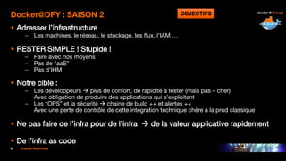 9 Orange Restricted
Docker@DFY : SAISON 2
 Adresser l’infrastructure
– Les machines, le réseau, le stockage, les flux, l’IAM …
 RESTER SIMPLE ! Stupide !
– Faire avec nos moyens
– Pas de “aaS”
– Pas d’IHM
 Notre cible :
– Les développeurs  plus de confort, de rapidité à tester (mais pas – cher)
Avec obligation de produire des applications qui s’exploitent
– Les “OPS” et la sécurité  chaine de build ++ et alertes ++
Avec une perte de contrôle de cette intégration technique chère à la prod classique
 Ne pas faire de l’infra pour de l’infra  de la valeur applicative rapidement
 De l’infra as code
OBJECTIFS
 