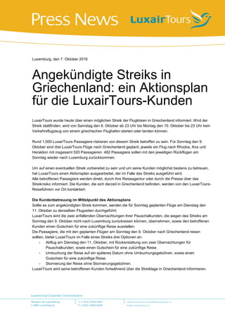 Luxemburg, den 7. Oktober 2016
Angekündigte Streiks in
Griechenland: ein Aktionsplan
für die LuxairTours-Kunden
LuxairTours wurde heute über einen möglichen Streik der Fluglotsen in Griechenland informiert. Wird der
Streik stattfinden, wird von Samstag den 8. Oktober ab 23 Uhr bis Montag den 10. Oktober bis 23 Uhr kein
Verkehrsflugzeug von einem griechischen Flughafen starten oder landen können.
Rund 1.000 LuxairTours Passagiere riskieren von diesem Streik betroffen zu sein. Für Sonntag den 9.
Oktober sind drei LuxairTours Flüge nach Griechenland geplant, jeweils ein Flug nach Rhodos, Kos und
Heraklion mit insgesamt 520 Passagieren. 482 Passagiere sollen mit den jeweiligen Rückflügen am
Sonntag wieder nach Luxemburg zurückkommen.
Um auf einen eventuellen Streik vorbereitet zu sein und um seine Kunden möglichst bestens zu betreuen,
hat LuxairTours einen Aktionsplan ausgearbeitet, der im Falle des Streiks ausgeführt wird.
Alle betroffenen Passagiere werden direkt, durch ihre Reiseagentur oder durch die Presse über das
Streikrisiko informiert. Die Kunden, die sich derzeit in Griechenland befinden, werden von den LuxairTours-
Reiseführern vor Ort kontaktiert.
Die Kundenbetreuung im Mittelpunkt des Aktionsplans
Sollte es zum angekündigten Streik kommen, werden die für Sonntag geplanten Flüge am Dienstag den
11. Oktober zu denselben Flugzeiten durchgeführt.
LuxairTours wird die zwei anfallenden Übernachtungen ihrer Pauschalkunden, die wegen des Streiks am
Sonntag den 9. Oktober nicht nach Luxemburg zurückreisen können, übernehmen, sowie den betroffenen
Kunden einen Gutschein für eine zukünftige Reise ausstellen.
Die Passagiere, die mit den geplanten Flügen am Sonntag den 9. Oktober nach Griechenland reisen
sollten, bietet LuxairTours im Falle eines Streiks drei Optionen an:
- Abflug am Dienstag den 11. Oktober, mit Rückerstattung von zwei Übernachtungen für
Pauschalkunden, sowie einen Gutschein für eine zukünftige Reise.
- Umbuchung der Reise auf ein späteres Datum ohne Umbuchungsgebühren, sowie einen
Gutschein für eine zukünftige Reise.
- Stornierung der Reise ohne Stornierungsgebühren.
LuxairTours wird seine betroffenen Kunden fortwährend über die Streiklage in Griechenland informieren.
 