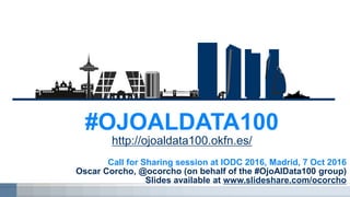 Call for Sharing session at IODC 2016, Madrid, 7 Oct 2016
Oscar Corcho, @ocorcho (on behalf of the #OjoAlData100 group)
Slides available at www.slideshare.com/ocorcho
#OJOALDATA100
http://ojoaldata100.okfn.es/
 